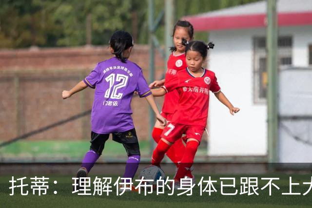 托蒂：理解伊布的身体已跟不上大脑 盼他延续生涯